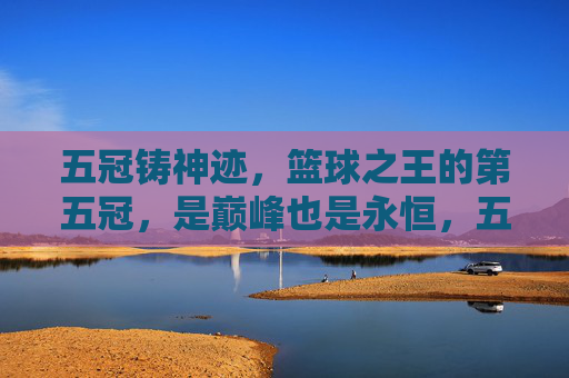五冠铸神迹,篮球之王的第五冠,是巅峰也是永恒,五冠铸神迹,篮球王者的巅峰永恒