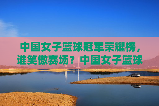 中国女子篮球冠军荣耀榜,谁笑傲赛场?中国女子篮球冠军荣耀榜,谁笑傲赛场?