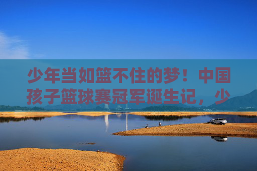 少年当如篮不住的梦！中国孩子篮球赛冠军诞生记，少年当如篮不住的梦！中国孩子篮球赛冠军诞生记