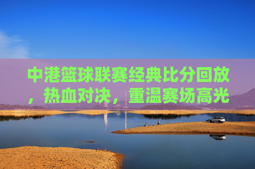 中港篮球联赛经典比分回放,热血对决,重温赛场高光时刻,中港篮球联赛经典对决,热血回放,高光时刻