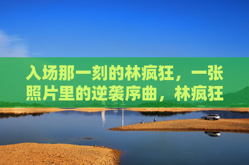 入场那一刻的林疯狂，一张照片里的逆袭序曲，林疯狂入场照，逆袭序曲的定格