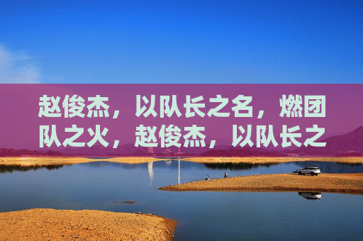 赵俊杰，以队长之名，燃团队之火，赵俊杰，以队长之名，燃团队之火