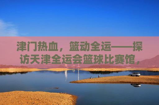 津门热血，篮动全运——探访天津全运会篮球比赛馆，津门热血，篮动全运
