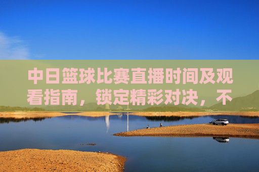 中日篮球比赛直播时间及观看指南，锁定精彩对决，不错过任何瞬间，中日篮球比赛直播时间及观看指南，锁定精彩对决，不错过任何瞬间