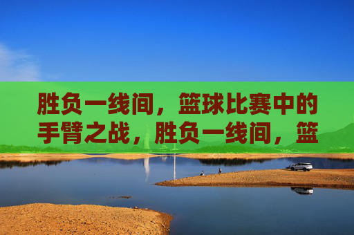 胜负一线间,篮球比赛中的手臂之战,胜负一线间,篮球手臂之争