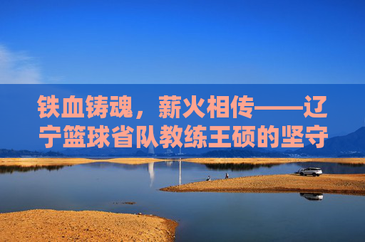 铁血铸魂，薪火相传——辽宁篮球省队教练王硕的坚守与传承，王硕，辽宁篮球的铁血坚守与薪火相传