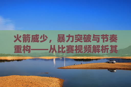 火箭威少,暴力突破与节奏重构——从比赛视频解析其篮球打法的战术内核,火箭威少,暴力突破与节奏重构的战术内核解析