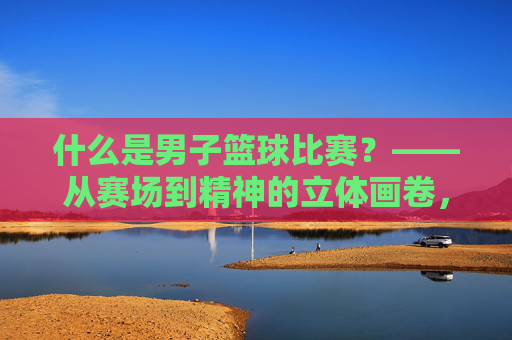 什么是男子篮球比赛?——从赛场到精神的立体画卷,男子篮球比赛,赛场到精神的立体画卷