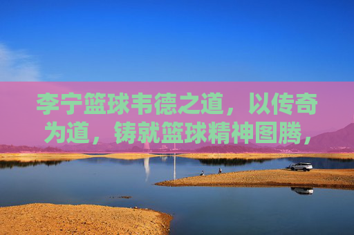 李宁篮球韦德之道，以传奇为道，铸就篮球精神图腾，韦德之道，传奇铸就篮球精神图腾