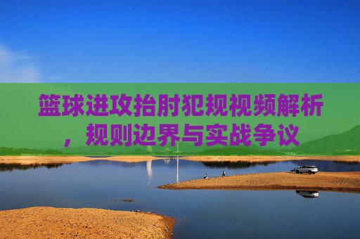 篮球进攻抬肘犯规视频解析,规则边界与实战争议