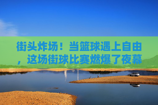 街头炸场!当篮球遇上自由,这场街球比赛燃爆了夜幕,街头篮球自由对决,夜幕燃爆炸场