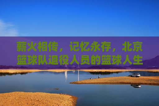 薪火相传，记忆永存，北京篮球队退役人员的篮球人生，薪火相传，记忆永存，北京篮球队退役人员的篮球人生