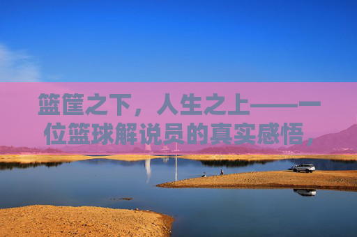 篮筐之下,人生之上——一位篮球解说员的真实感悟,篮筐之下,人生之上——一位篮球解说员的真实感悟