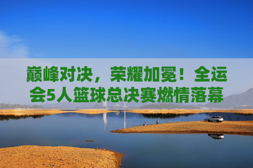 巅峰对决，荣耀加冕！全运会5人篮球总决赛燃情落幕，全运会5人篮球总决赛巅峰对决荣耀加冕