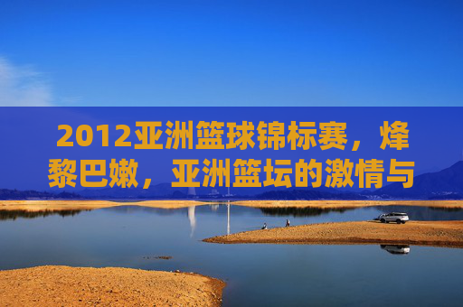 2012亚洲篮球锦标赛，烽黎巴嫩，亚洲篮坛的激情与传承，2012亚洲篮球锦标赛，烽火黎巴嫩点燃亚洲篮坛激情与传承