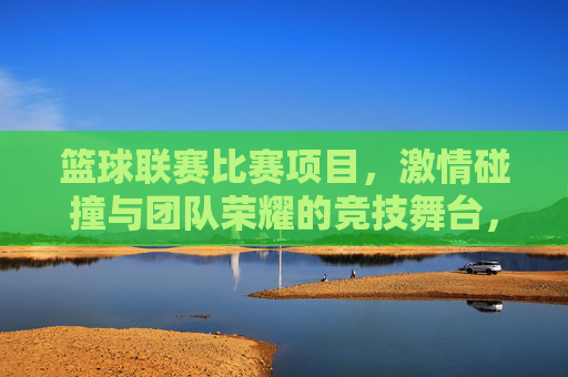 篮球联赛比赛项目，激情碰撞与团队荣耀的竞技舞台，篮球联赛，激情碰撞，团队荣耀的竞技舞台