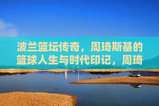 波兰篮坛传奇,周琦斯基的篮球人生与时代印记,周琦斯基,波兰篮坛传奇的篮球人生与时代印记