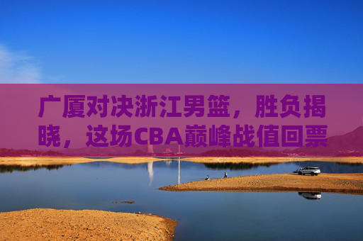 广厦对决浙江男篮，胜负揭晓，这场CBA巅峰战值回票价，广厦力克浙江！CBA巅峰对决胜负揭晓，值回票价！