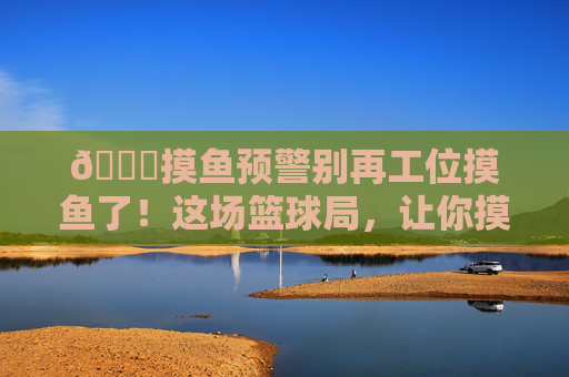 🏀摸鱼预警别再工位摸鱼了!这场篮球局,让你摸出球技新高度!摸鱼预警!篮球局摸出球技新高度!