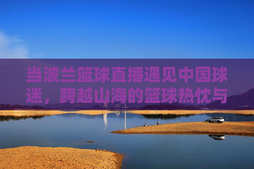 当波兰篮球直播遇见中国球迷，跨越山海的篮球热忱与直播新篇，波兰篮球直播遇见中国球迷，跨越山海的篮球热忱新篇
