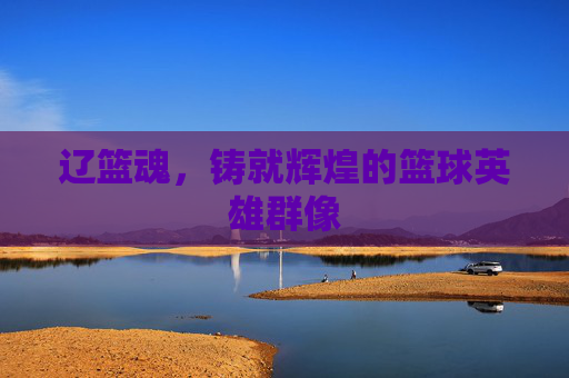 辽篮魂,铸就辉煌的篮球英雄群像