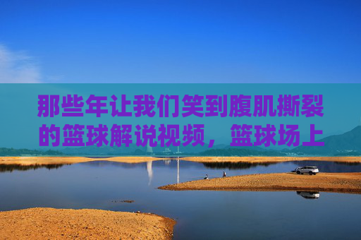 那些年让我们笑到腹肌撕裂的篮球解说视频,篮球场上的脱口秀大赛,篮球场上的脱口秀,笑到腹肌撕裂的解说