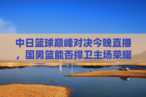中日篮球巅峰对决今晚直播,国男篮能否捍卫主场荣耀?中日篮球巅峰对决今晚直播 国男篮誓卫主场荣耀