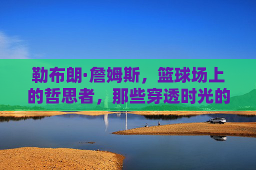 勒布朗·詹姆斯,篮球场上的哲思者,那些穿透时光的经典金句,球场哲思者的时光金句