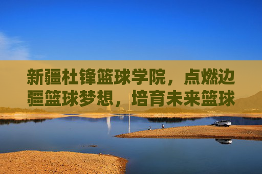 新疆杜锋篮球学院,点燃边疆篮球梦想,培育未来篮球之星,新疆杜锋篮球学院,点燃边疆梦想,培育篮球新星