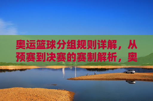 奥运篮球分组规则详解,从预赛到决赛的赛制解析,奥运篮球赛制全解析,从分组规则到决赛进程