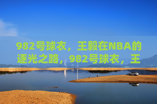 982号球衣,王毅在NBA的逐光之路,982号球衣,王毅的NBA逐光之路