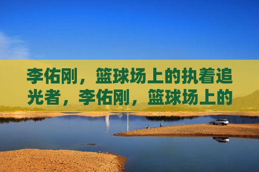 李佑刚,篮球场上的执着追光者,李佑刚,篮球场上的执着追光者