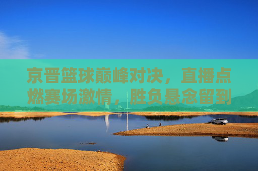 京晋篮球巅峰对决，直播点燃赛场激情，胜负悬念留到最后，京晋巅峰对决直播，悬念拉满，激情引爆