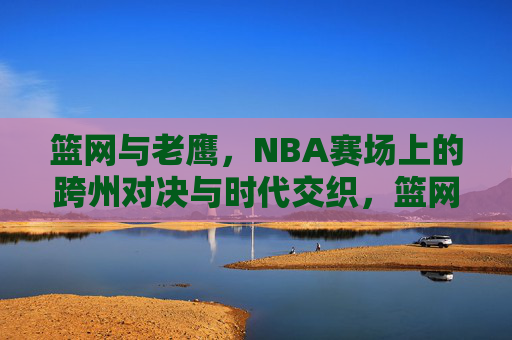 篮网与老鹰,NBA赛场上的跨州对决与时代交织,篮网老鹰,跨州对决的时代交织