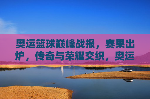 奥运篮球巅峰战报，赛果出炉，传奇与荣耀交织，奥运篮球巅峰战报，赛果出炉，传奇荣耀交织
