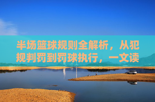 半场篮球规则全解析,从犯规判罚到罚球执行,一文读懂小场地的竞赛法则,半场篮球规则全解析