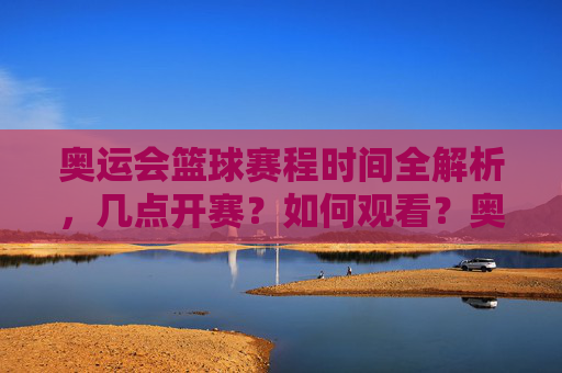 奥运会篮球赛程时间全解析，几点开赛？如何观看？奥运会篮球赛程时间全解析，开赛时间与观看指南
