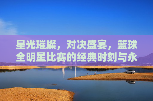 星光璀璨，对决盛宴，篮球全明星比赛的经典时刻与永恒魅力，星光璀璨，对决盛宴，篮球全明星的经典与永恒
