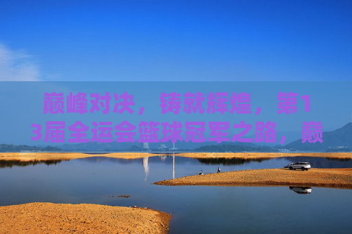 巅峰对决，铸就辉煌，第13届全运会篮球冠军之路，巅峰对决铸就全运篮球冠军之路
