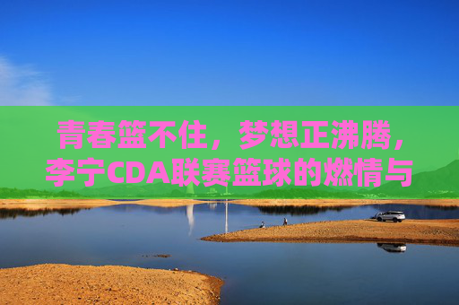 青春篮不住,梦想正沸腾,李宁CDA联赛篮球的燃情与传承