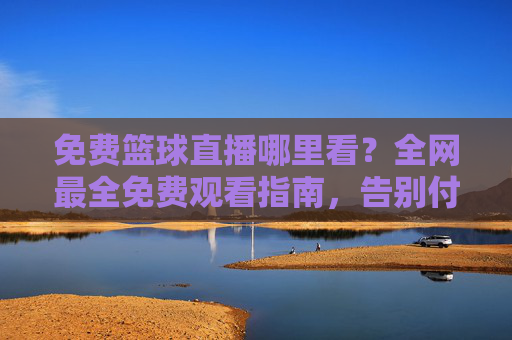 免费篮球直播哪里看？全网最全免费观看指南，告别付费烦恼！免费篮球直播观看指南，全网最全哪里看，告别付费烦恼！