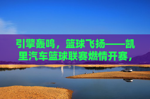 引擎轰鸣，篮球飞扬——凯里汽车篮球联赛燃情开赛，引擎轰鸣，篮球飞扬——凯里汽车篮球联赛燃情开赛