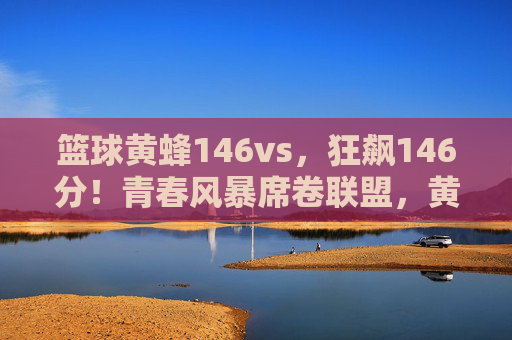 篮球黄蜂146vs,狂飙146分!青春风暴席卷联盟,黄蜂创赛季进攻新纪录,黄蜂狂飙146分创赛季进攻新纪录,青春风暴席卷联盟