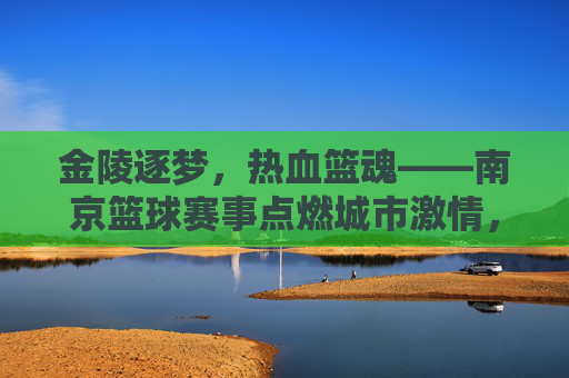 金陵逐梦，热血篮魂——南京篮球赛事点燃城市激情，金陵逐梦，热血篮魂——南京篮球赛事点燃城市激情