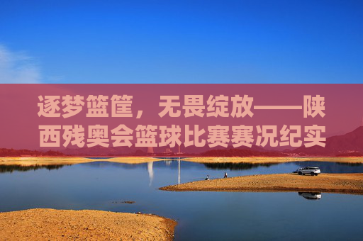 逐梦篮筐，无畏绽放——陕西残奥会篮球比赛赛况纪实，逐梦篮筐，无畏绽放——陕西残奥会篮球比赛赛况纪实