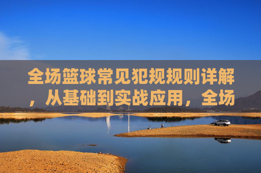 全场篮球常见犯规规则详解,从基础到实战应用,全场篮球犯规规则详解,从基础到实战应用