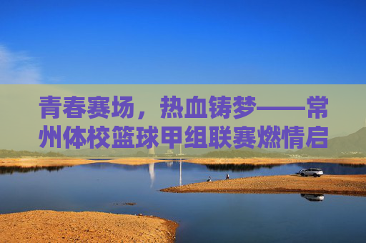 青春赛场,热血铸梦——常州体校篮球甲组联赛燃情启幕,常州体校篮球甲组联赛燃情启幕,青春赛场热血铸梦