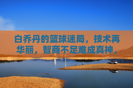 白乔丹的篮球迷局,技术再华丽,智商不足难成真神,白乔丹的篮球迷局,技术华丽难掩智商短板,难成真神