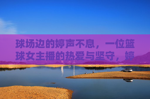 球场边的婷声不息,一位篮球女主播的热爱与坚守,婷声不息,篮球女主播的热爱与坚守