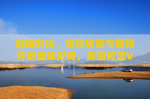 巅峰对决，美国男篮与西班牙的篮球史诗，美国男篮VS西班牙，巅峰篮球史诗